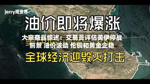 大宗商品综述：交易员评估美伊停战前景 油价波动 伦铜和黄金企稳