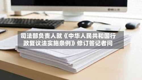 司法部负责人就《中华人民共和国行政复议法实施条例》修订答记者问